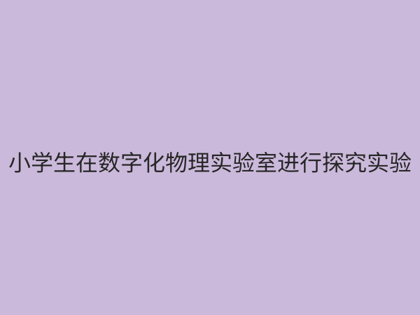 小学物理数字化实验室：开启科学探究新篇章，赋能未来创新人才