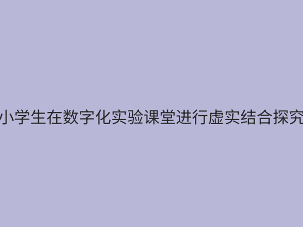 小学实验教学数字化解决方案：赋能科学课堂，激发探究潜能