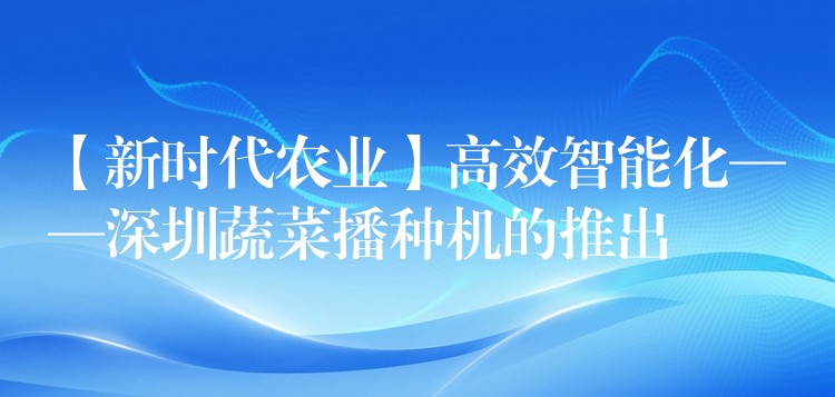 【新时代农业】高效智能化——深圳蔬菜播种机的推出