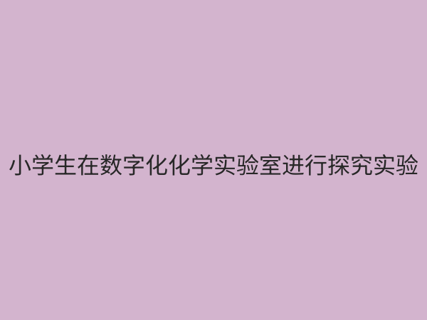 小学化学数字化探究实验室：点燃科学兴趣，开启智慧化学之旅
